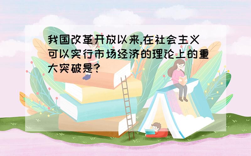 我国改革开放以来,在社会主义可以实行市场经济的理论上的重大突破是?