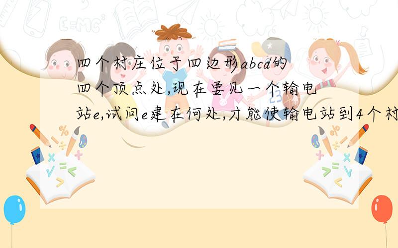 四个村庄位于四边形abcd的四个顶点处,现在要见一个输电站e,试问e建在何处,才能使输电站到4个村庄的距离和AE+BE+