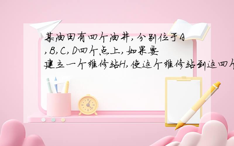 某油田有四个油井,分别位于A,B,C,D四个点上,如果要建立一个维修站H,使这个维修站到这四个油井的…