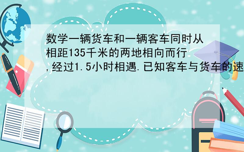 数学一辆货车和一辆客车同时从相距135千米的两地相向而行,经过1.5小时相遇.已知客车与货车的速度比是8：