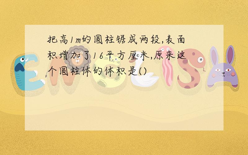 把高1m的圆柱锯成两段,表面积增加了16平方厘米,原来这个圆柱体的体积是()