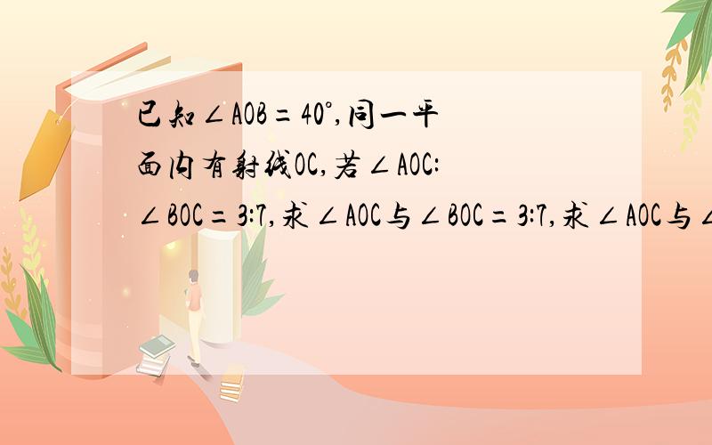 已知∠AOB=40°,同一平面内有射线OC,若∠AOC:∠BOC=3:7,求∠AOC与∠BOC=3:7,求∠AOC与∠B