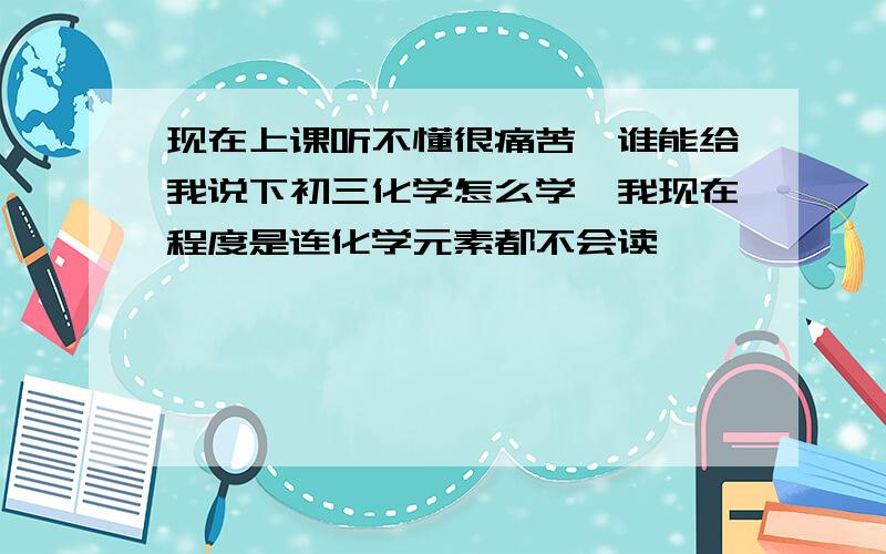 现在上课听不懂很痛苦,谁能给我说下初三化学怎么学,我现在程度是连化学元素都不会读