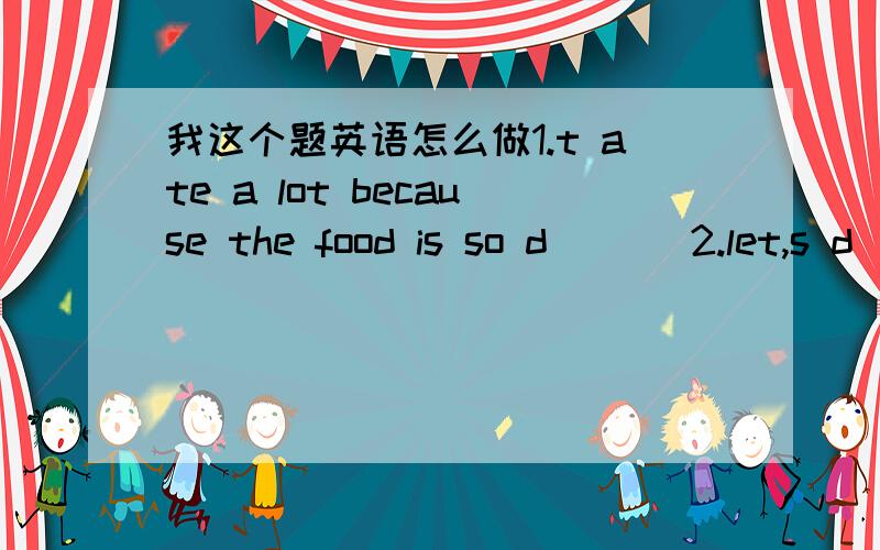 我这个题英语怎么做1.t ate a lot because the food is so d___ 2.let,s d