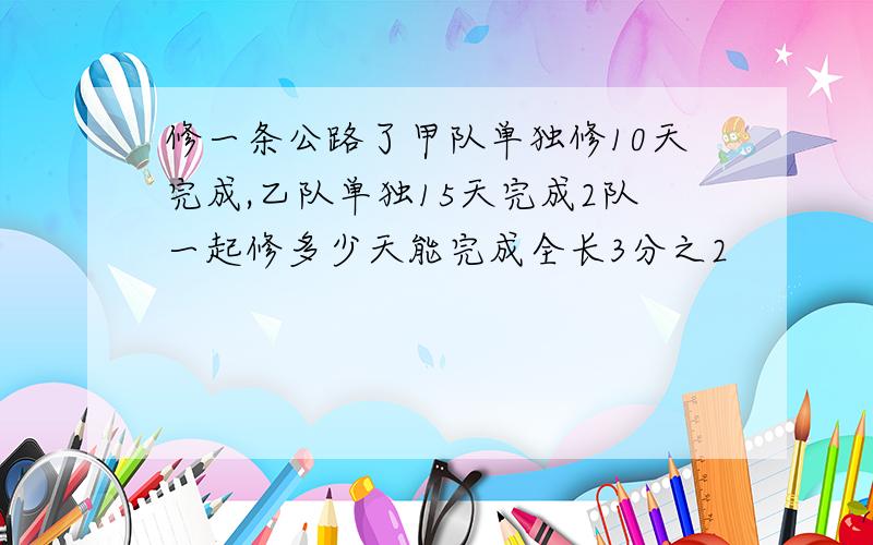 修一条公路了甲队单独修10天完成,乙队单独15天完成2队一起修多少天能完成全长3分之2