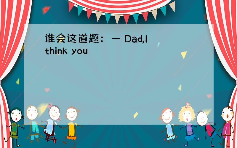 谁会这道题：— Dad,I think you