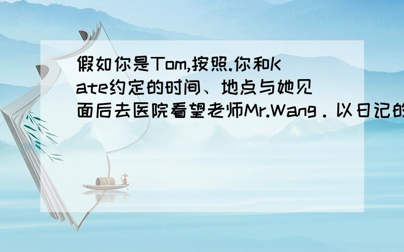 假如你是Tom,按照.你和Kate约定的时间、地点与她见面后去医院看望老师Mr.Wang。以日记的形式记录这件事及他们的