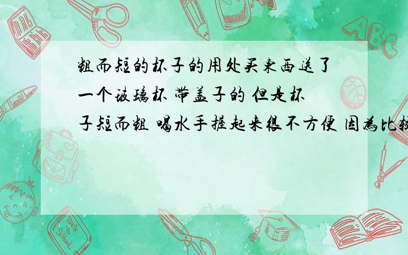 粗而短的杯子的用处买东西送了一个玻璃杯 带盖子的 但是杯子短而粗 喝水手握起来很不方便 因为比较粗 我想知道这个杯子的用