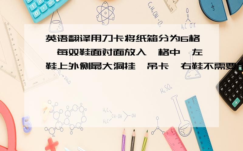 英语翻译用刀卡将纸箱分为6格,每双鞋面对面放入一格中,左鞋上外侧最大洞挂一吊卡,右鞋不需要吊卡； 用扎线穿过两鞋的内侧最