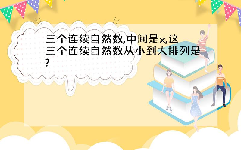 三个连续自然数,中间是x,这三个连续自然数从小到大排列是?