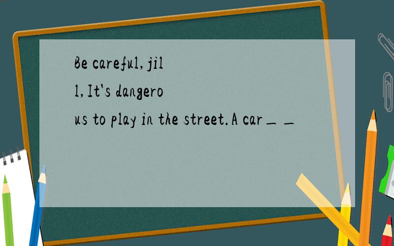 Be careful,jill,It's dangerous to play in the street.A car__