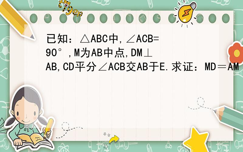 已知：△ABC中,∠ACB=90°,M为AB中点,DM⊥AB,CD平分∠ACB交AB于E.求证：MD＝AM