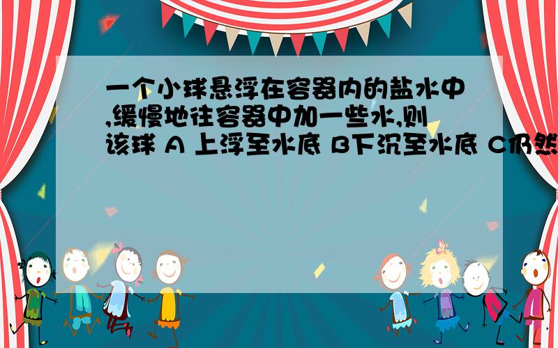 一个小球悬浮在容器内的盐水中,缓慢地往容器中加一些水,则该球 A 上浮至水底 B下沉至水底 C仍然悬浮