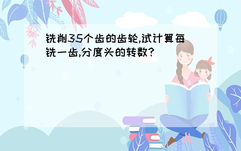 铣削35个齿的齿轮,试计算每铣一齿,分度头的转数?