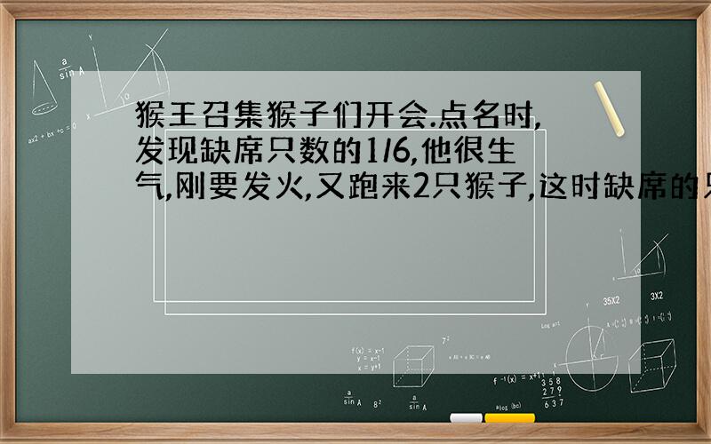 猴王召集猴子们开会.点名时,发现缺席只数的1/6,他很生气,刚要发火,又跑来2只猴子,这时缺席的只数是出席只数的1/7,