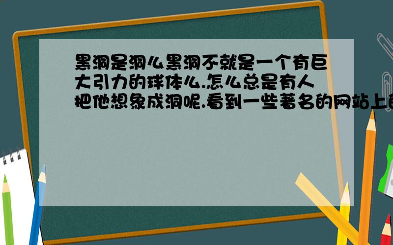 黑洞是洞么黑洞不就是一个有巨大引力的球体么.怎么总是有人把他想象成洞呢.看到一些著名的网站上的文章,总说掉进黑洞,黑洞里