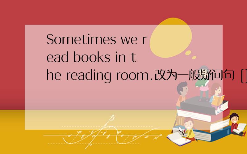 Sometimes we read books in the reading room.改为一般疑问句 [][][]re