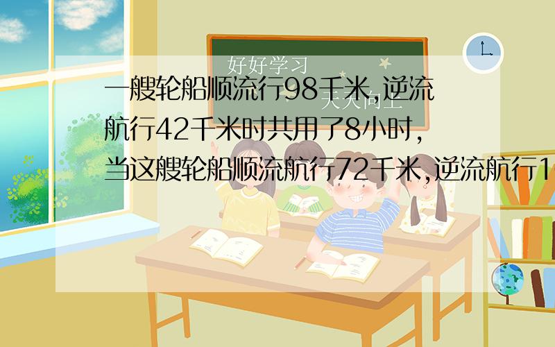 一艘轮船顺流行98千米,逆流航行42千米时共用了8小时,当这艘轮船顺流航行72千米,逆流航行108千米时共用