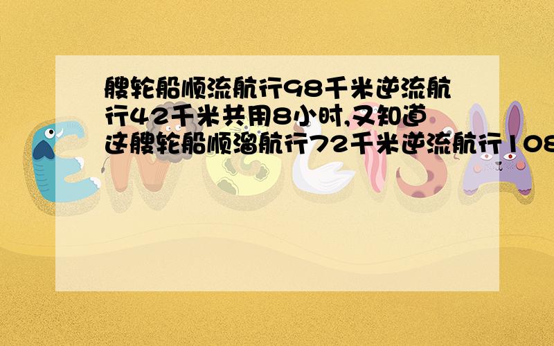 艘轮船顺流航行98千米逆流航行42千米共用8小时,又知道这艘轮船顺溜航行72千米逆流航行108千米共用十二小时 问：次艘