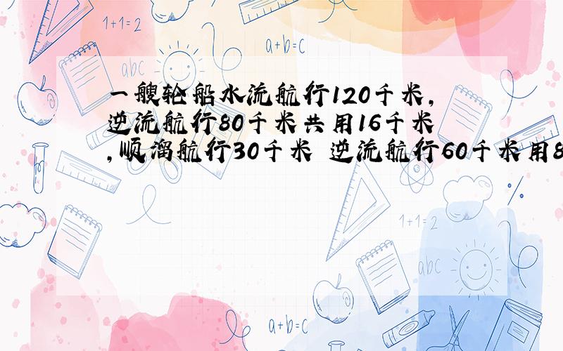 一艘轮船水流航行120千米,逆流航行80千米共用16千米,顺溜航行30千米 逆流航行60千米用8小时