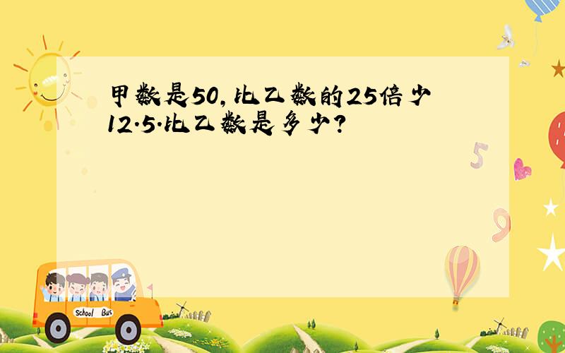 甲数是50,比乙数的25倍少12.5.比乙数是多少?