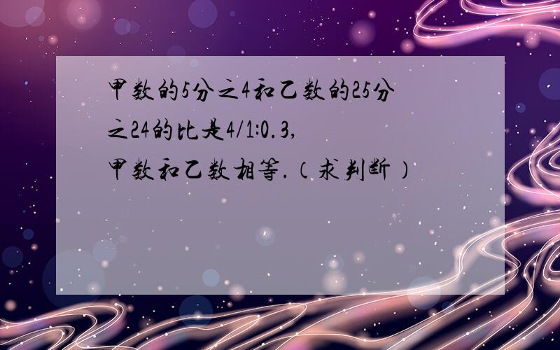 甲数的5分之4和乙数的25分之24的比是4/1:0.3,甲数和乙数相等.（求判断）