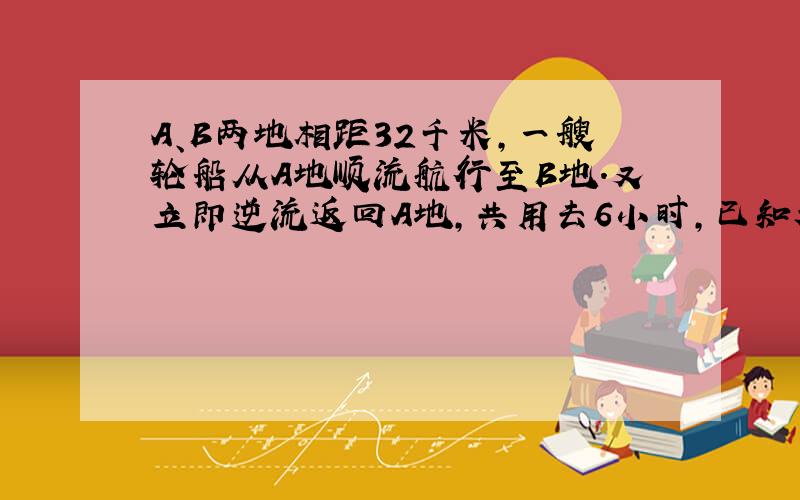 A、B两地相距32千米,一艘轮船从A地顺流航行至B地.又立即逆流返回A地,共用去6小时,已知水流速度为4km/h