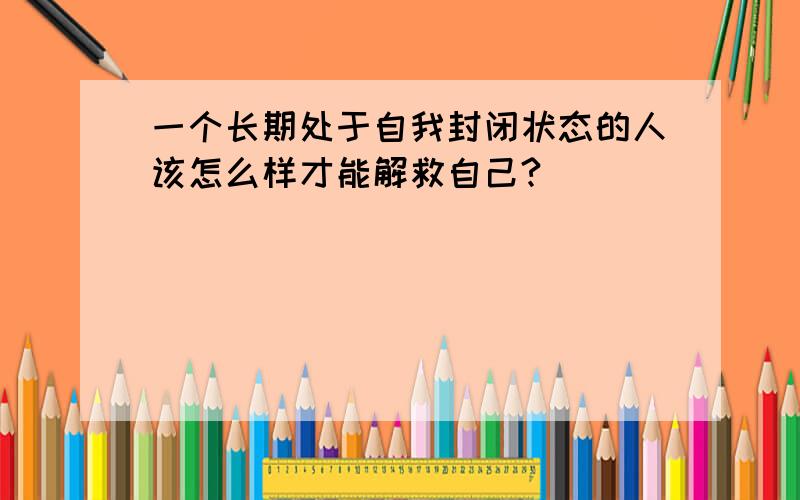 一个长期处于自我封闭状态的人该怎么样才能解救自己?