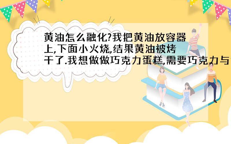 黄油怎么融化?我把黄油放容器上,下面小火烧,结果黄油被烤干了.我想做做巧克力蛋糕,需要巧克力与黄油放在一起搅拌,可黄油是