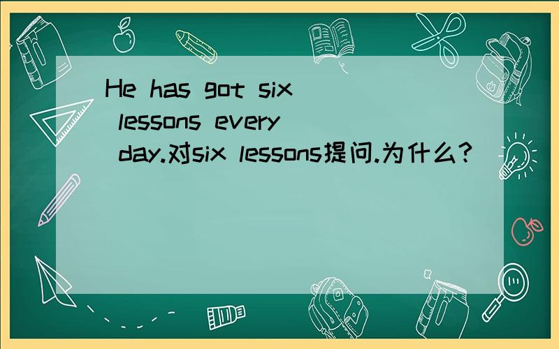 He has got six lessons every day.对six lessons提问.为什么?