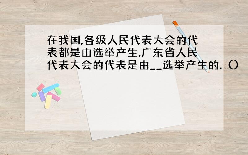 在我国,各级人民代表大会的代表都是由选举产生.广东省人民代表大会的代表是由__选举产生的.（） A、广东省全体公民 B、