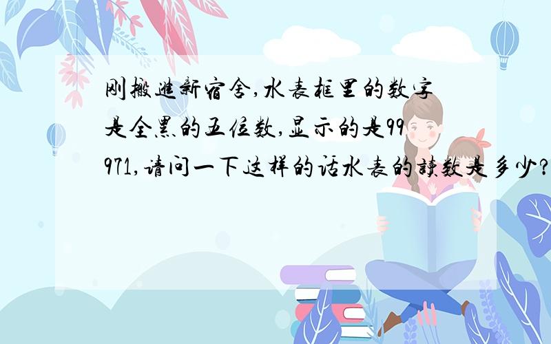 刚搬进新宿舍,水表框里的数字是全黑的五位数,显示的是99971,请问一下这样的话水表的读数是多少?