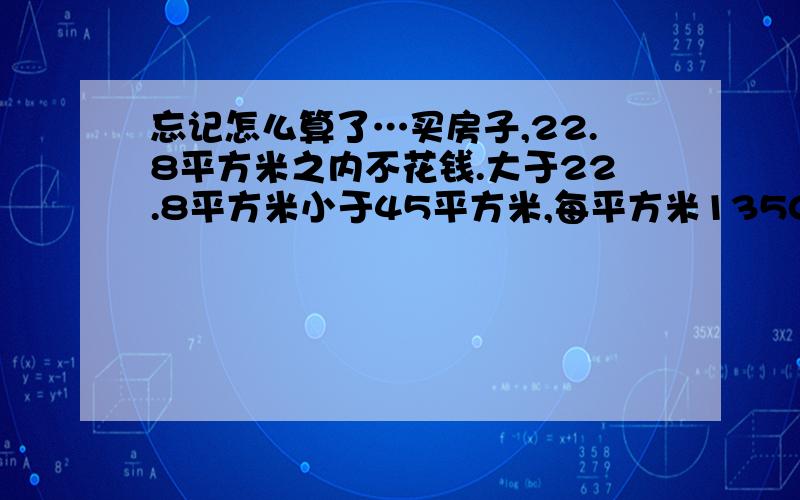 忘记怎么算了…买房子,22.8平方米之内不花钱.大于22.8平方米小于45平方米,每平方米1350元.大于45平方米每平