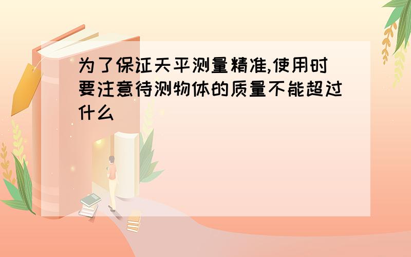 为了保证天平测量精准,使用时要注意待测物体的质量不能超过什么