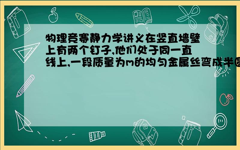 物理竞赛静力学讲义在竖直墙壁上有两个钉子,他们处于同一直线上,一段质量为m的均匀金属丝弯成半圆弧形,一端用铰链固定在上面