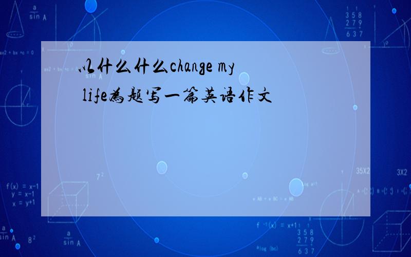 以什么什么change my life为题写一篇英语作文