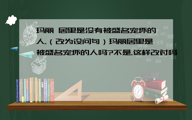 玛丽 居里是没有被盛名宠坏的人.（改为设问句）玛丽居里是被盛名宠坏的人吗?不是.这样改对吗