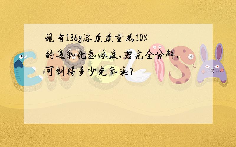 现有136g溶质质量为10%的过氧化氢溶液,若完全分解,可制得多少克氧气?