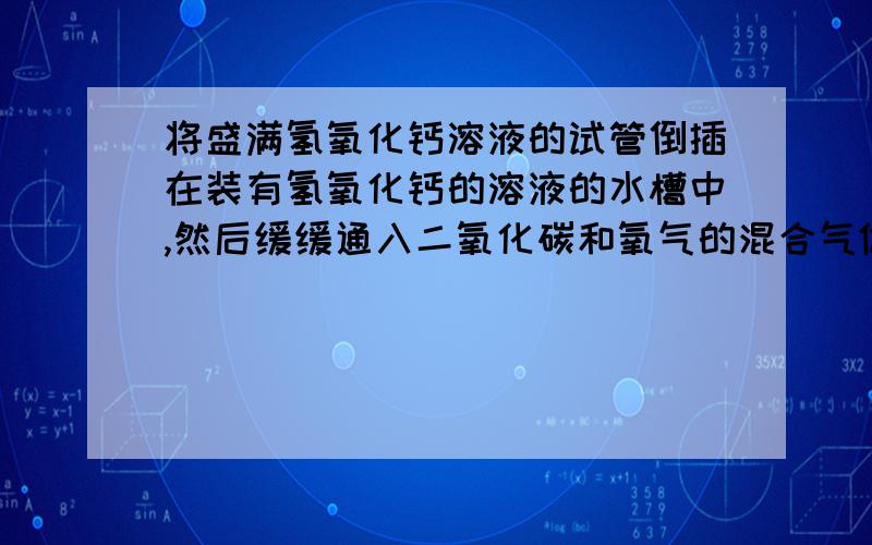 将盛满氢氧化钙溶液的试管倒插在装有氢氧化钙的溶液的水槽中,然后缓缓通入二氧化碳和氧气的混合气体,则：