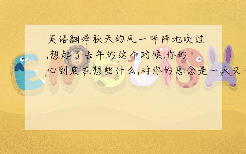 英语翻译秋天的风一阵阵地吹过,想起了去年的这个时候,你的心到底在想些什么,对你的思念是一天又一天,孤单的我还是没有改变,