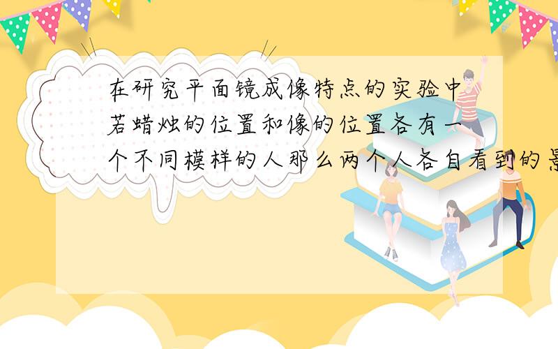 在研究平面镜成像特点的实验中若蜡烛的位置和像的位置各有一个不同模样的人那么两个人各自看到的景象是怎样的?