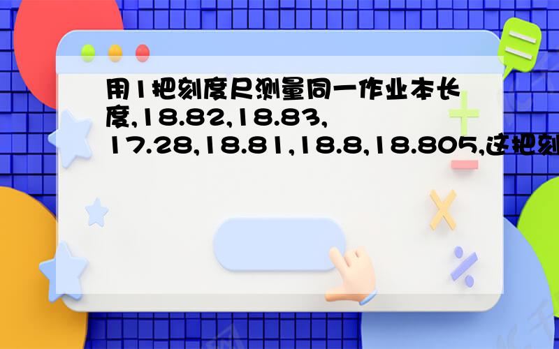 用1把刻度尺测量同一作业本长度,18.82,18.83,17.28,18.81,18.8,18.805,这把刻度尺的分度