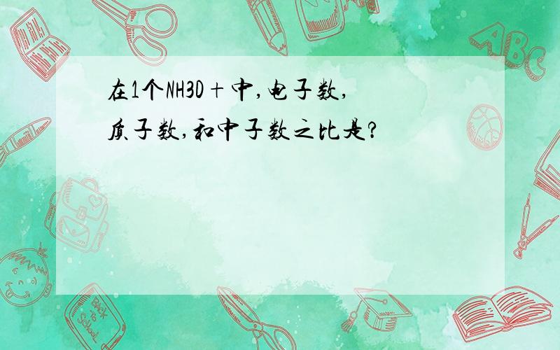 在1个NH3D+中,电子数,质子数,和中子数之比是?