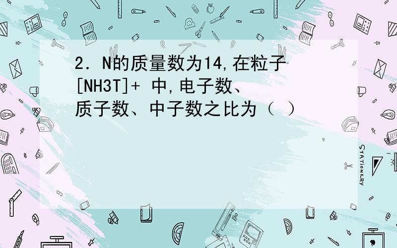 2．N的质量数为14,在粒子[NH3T]+ 中,电子数、质子数、中子数之比为（ ）