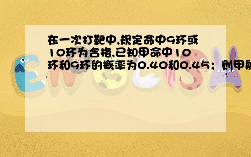 在一次打靶中,规定命中9环或10环为合格,已知甲命中10环和9环的概率为0.40和0.45；则甲射击一次,