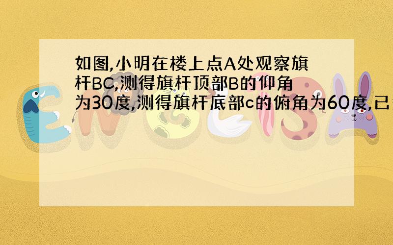 如图,小明在楼上点A处观察旗杆BC,测得旗杆顶部B的仰角为30度,测得旗杆底部c的俯角为60度,已知点、A距地面的高AD