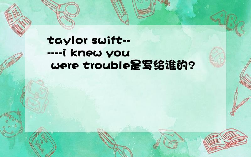 taylor swift------i knew you were trouble是写给谁的?