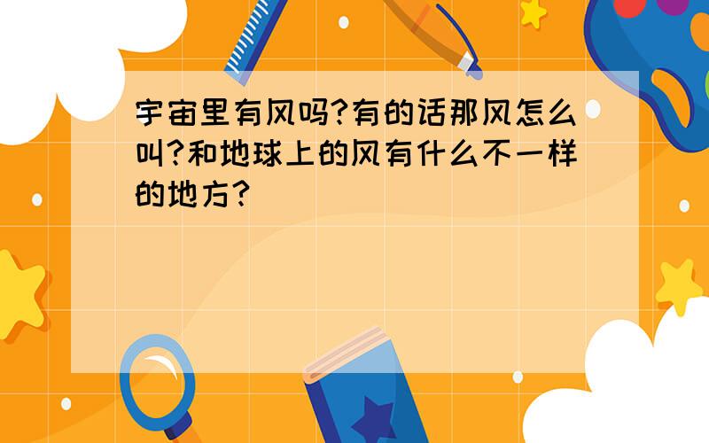 宇宙里有风吗?有的话那风怎么叫?和地球上的风有什么不一样的地方?