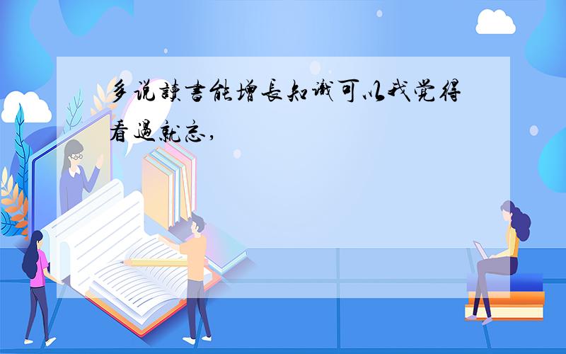 多说读书能增长知识可以我觉得看过就忘,