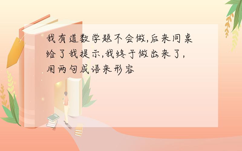 我有道数学题不会做,后来同桌给了我提示,我终于做出来了,用两句成语来形容